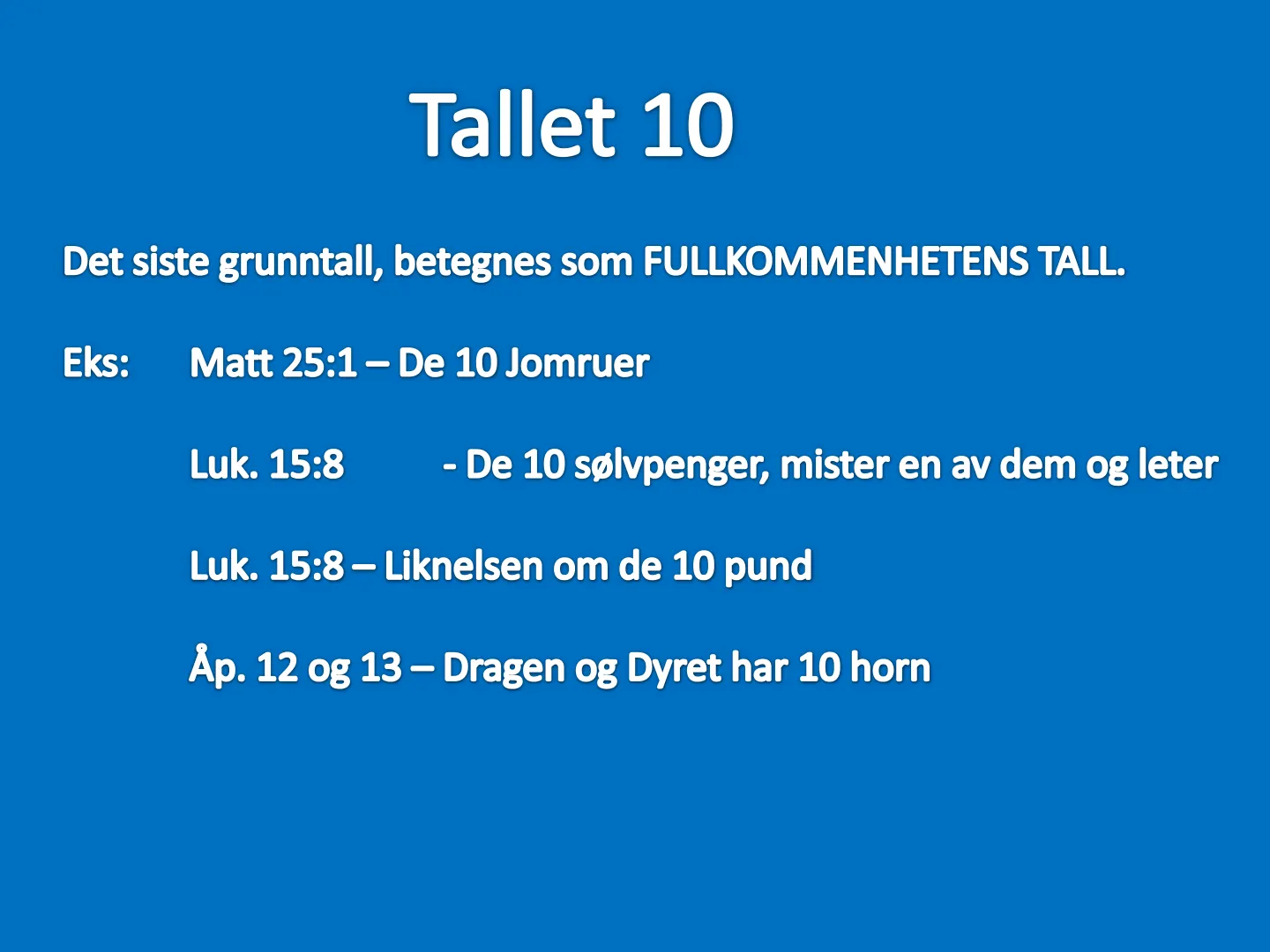 Tallet 10 Det siste grunntall, betegnes som FULLKOMMENHETENS TALL. Eks: Matt 25:1 - De 10 Jomruer Luk. 15:8 - De 10 sølvpenger, mister en av dem og leter Luk. 15:8 - Liknelsen om de 10 pund Åp. 12 og 13 - Dragen og Dyret …