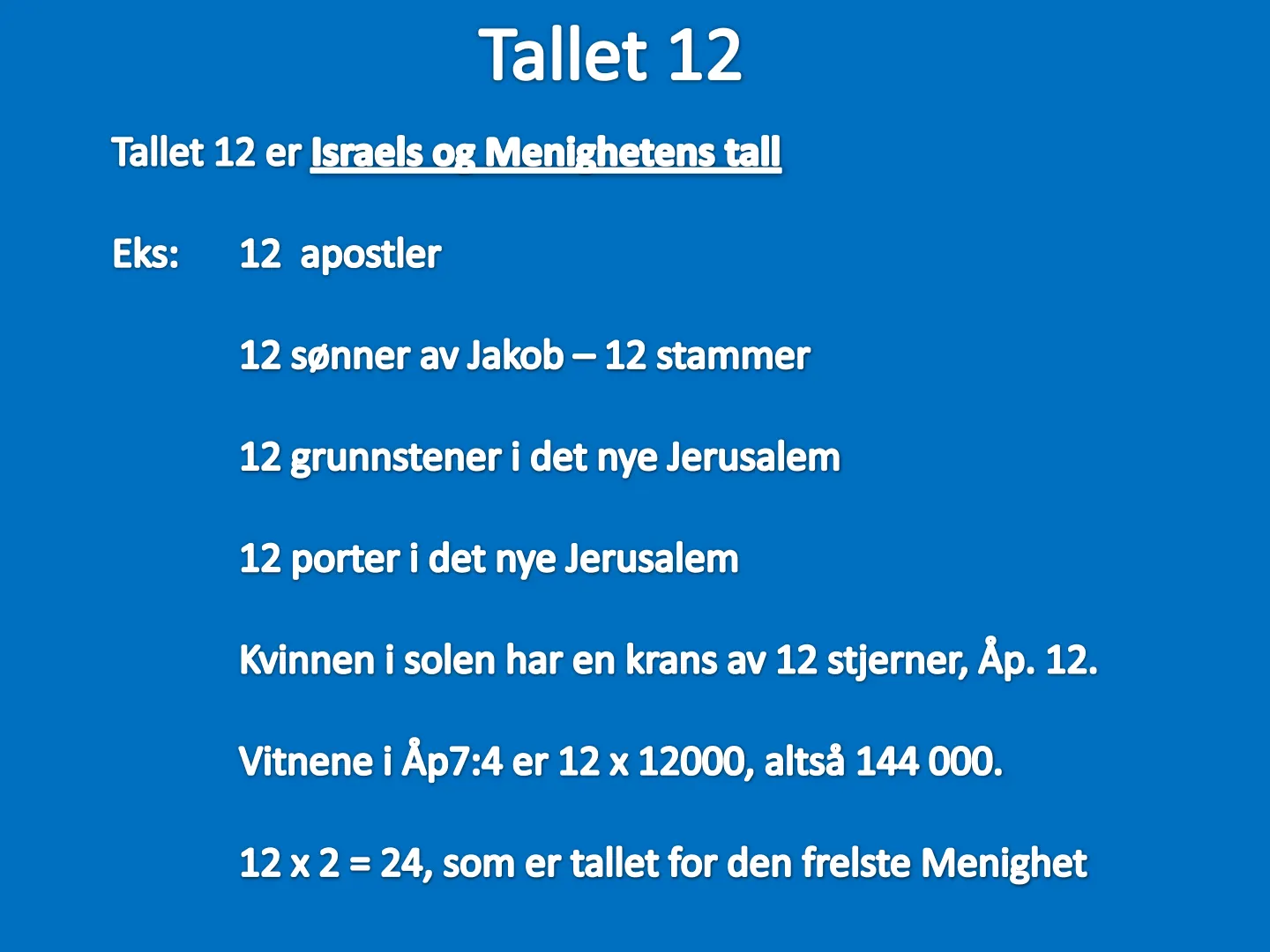 Tallet 12 Tallet 12 er Israels or Menighetens tall Eks: 12 apostler 12 sønner av Jakob - 12 stammer 12 grunnstener i det nye Jerusalem 12 porter i det nye Jerusalem Kvinnen i solen har en krans av 12 stjerner, Åp. 12. …