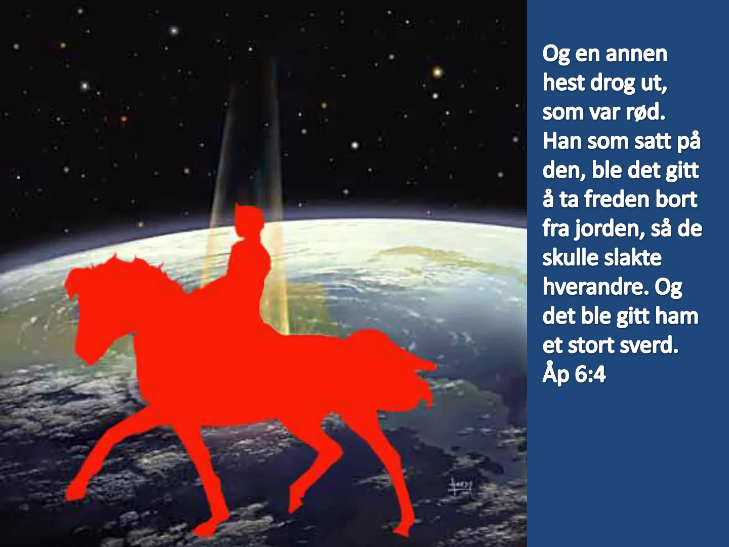 Og en annen hest drog ut, som var rød. Han som satt på den, ble det gitt å ta freden bort fra jorden, så de skulle slakte hverandre. Og det ble gitt ham et stort sverd. Åp 6:4