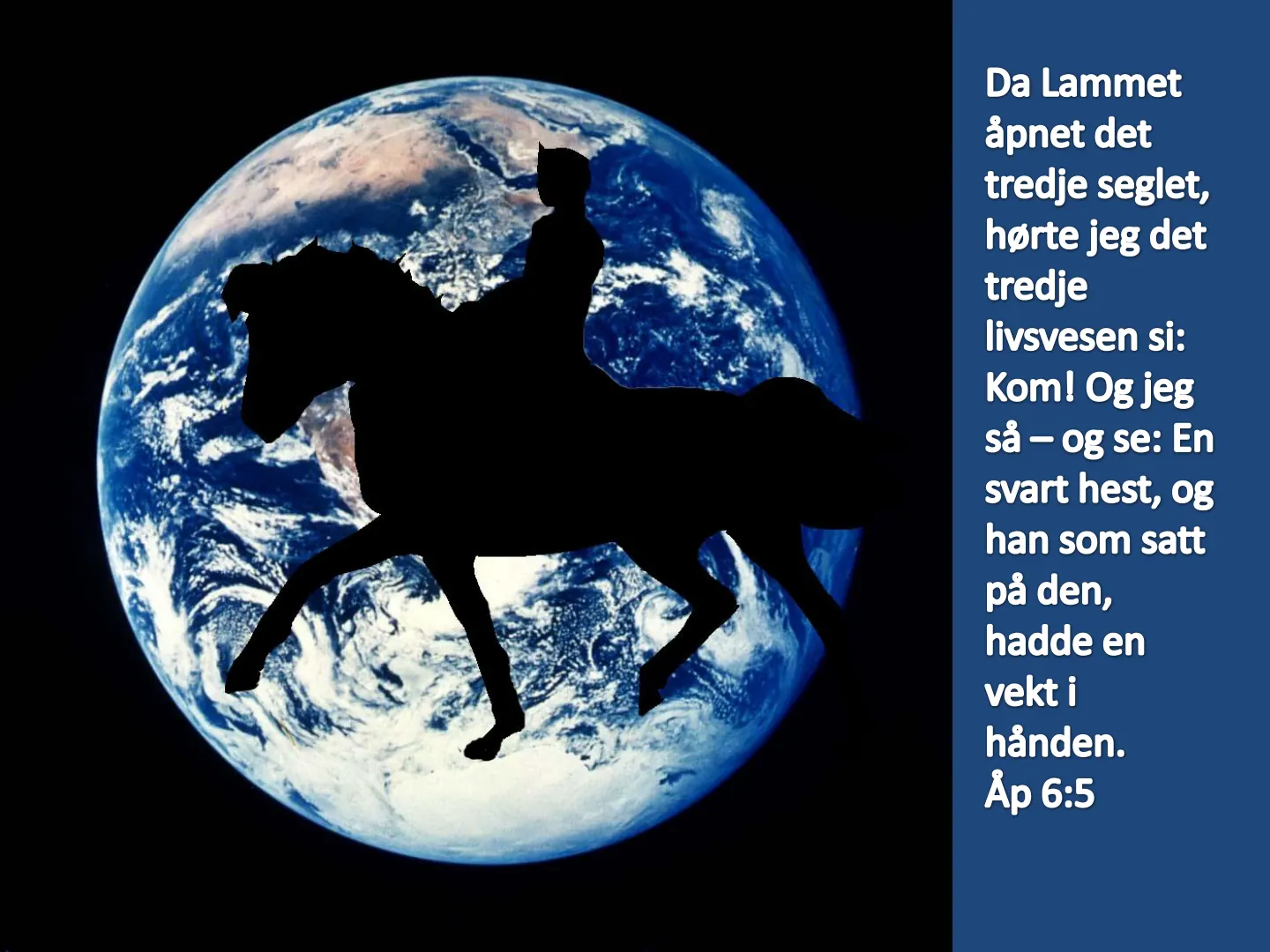 Da Lammet åpnet det tredje seglet, hørte jeg det tredje livsvesen si: Kom! Og jeg så - og se: En svart hest, og han som satt på den, hadde en vekt i hånden. Åp 6:5