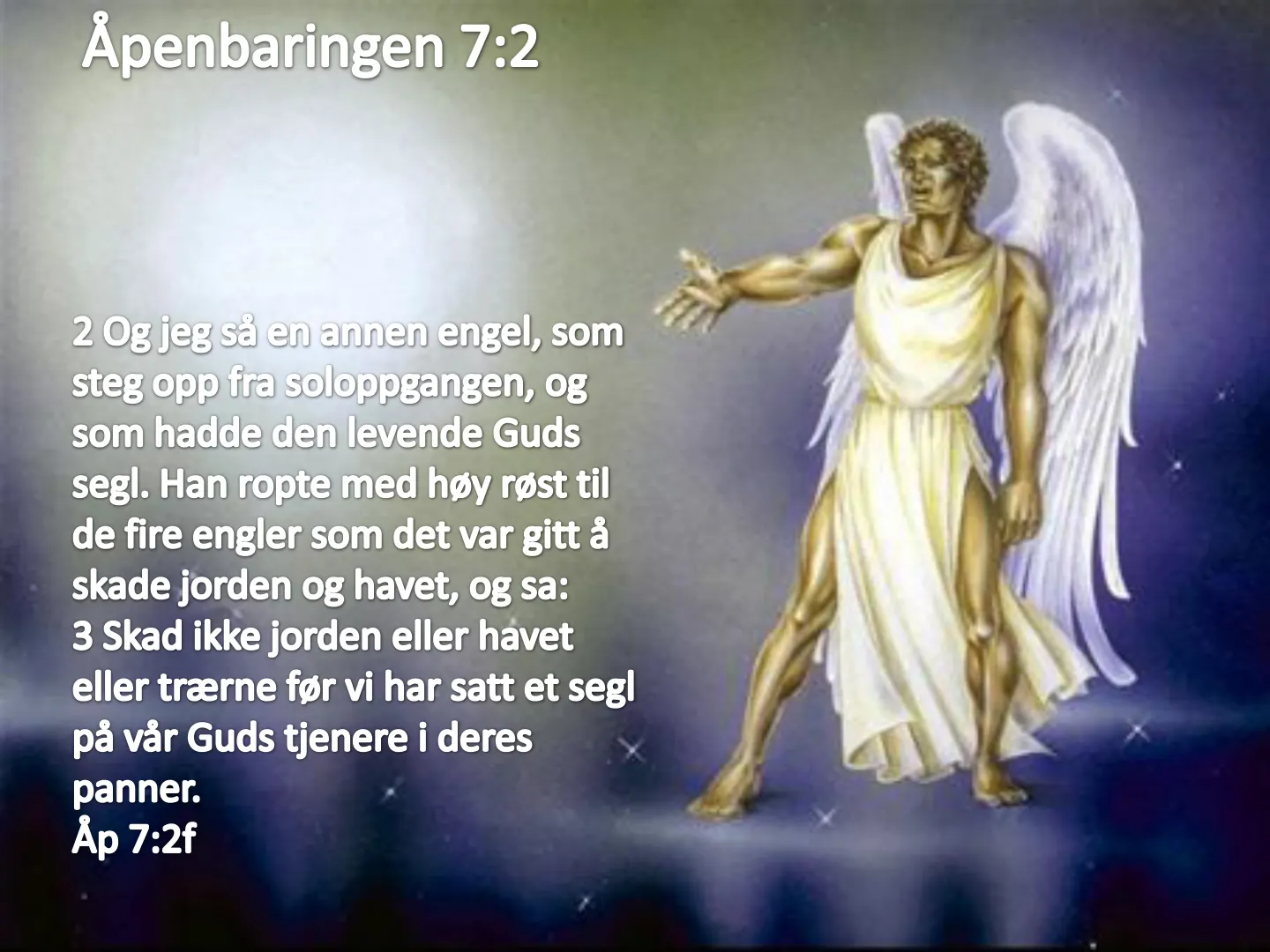 Åpenbaringen 7:2 2 Og jeg så en annen engel, som steg opp fra soloppgangen, og som hadde den levende Guds segl. Han ropte med høy røst til de fire engler som det var gitt å skade jorden og havet, og sa: 3 Skad ikke …
