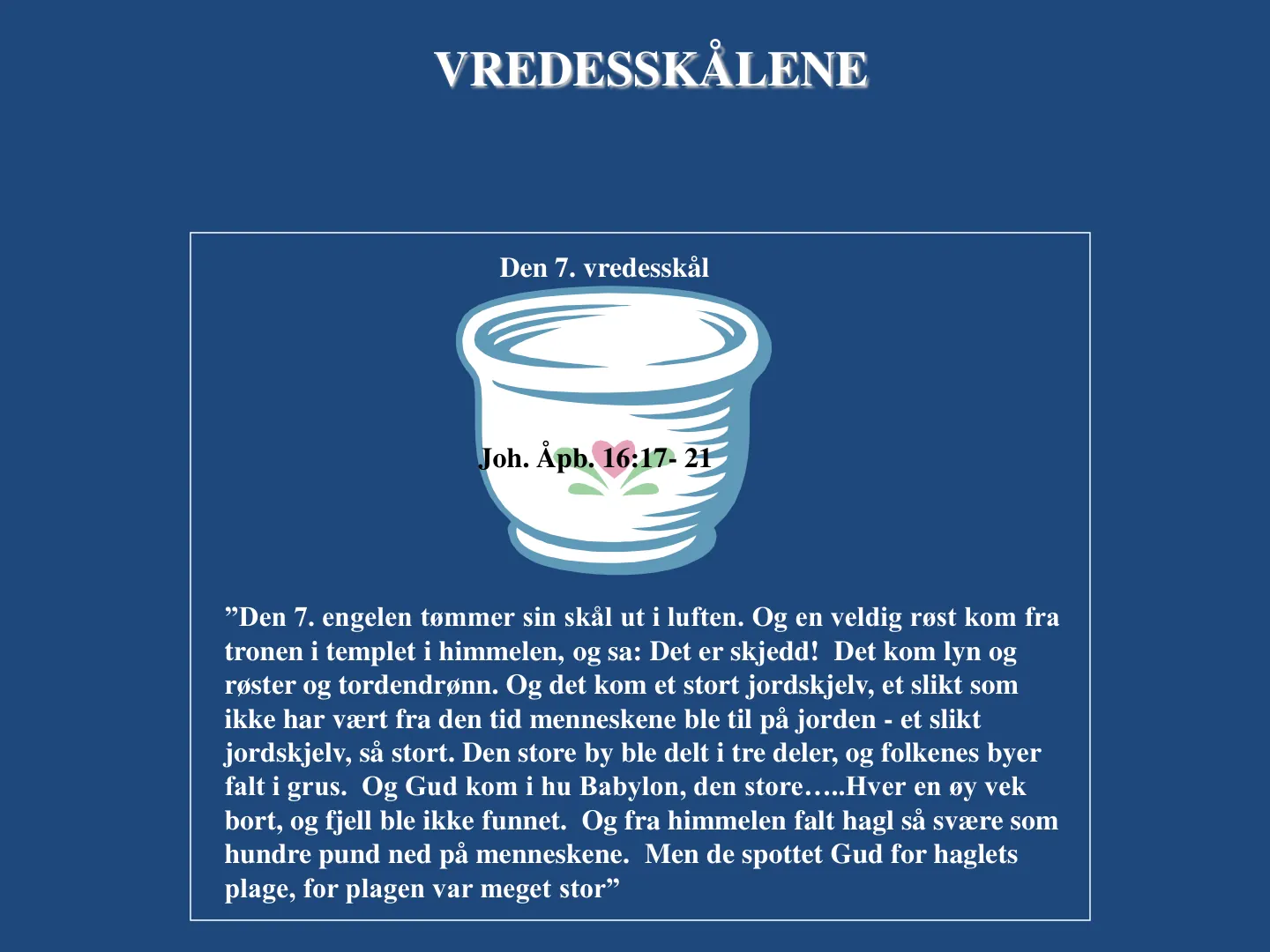 VREDESSKÅLENE Joh. Åpb. 16:17- 21 ”Den 7. engelen tømmer sin skål ut i luften. Og en veldig røst kom fra tronen i templet i himmelen, og sa: Det er skjedd! Det kom lyn og røster og tordendrønn. Og det kom et stort …