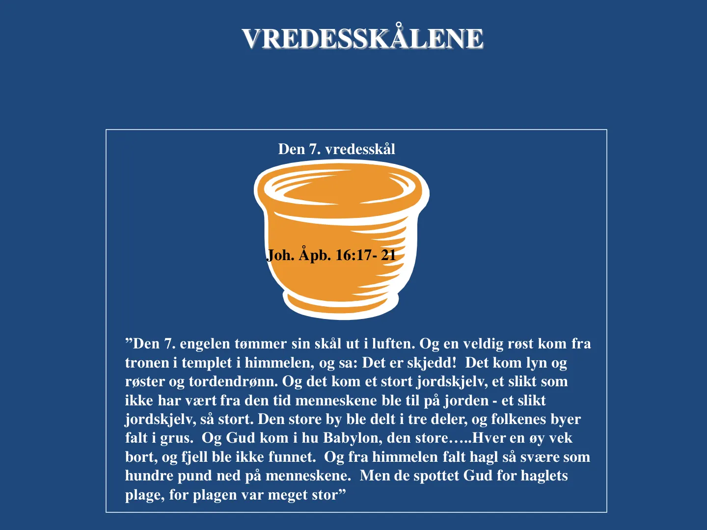 VREDESSKÅLENE VREDESSKÅLENE Joh. Åpb. 16:17- 21 ”Den 7. engelen tømmer sin skål ut i luften. Og en veldig røst kom fra tronen i templet i himmelen, og sa: Det er skjedd! Det kom lyn og røster og tordendrønn. Og det kom …