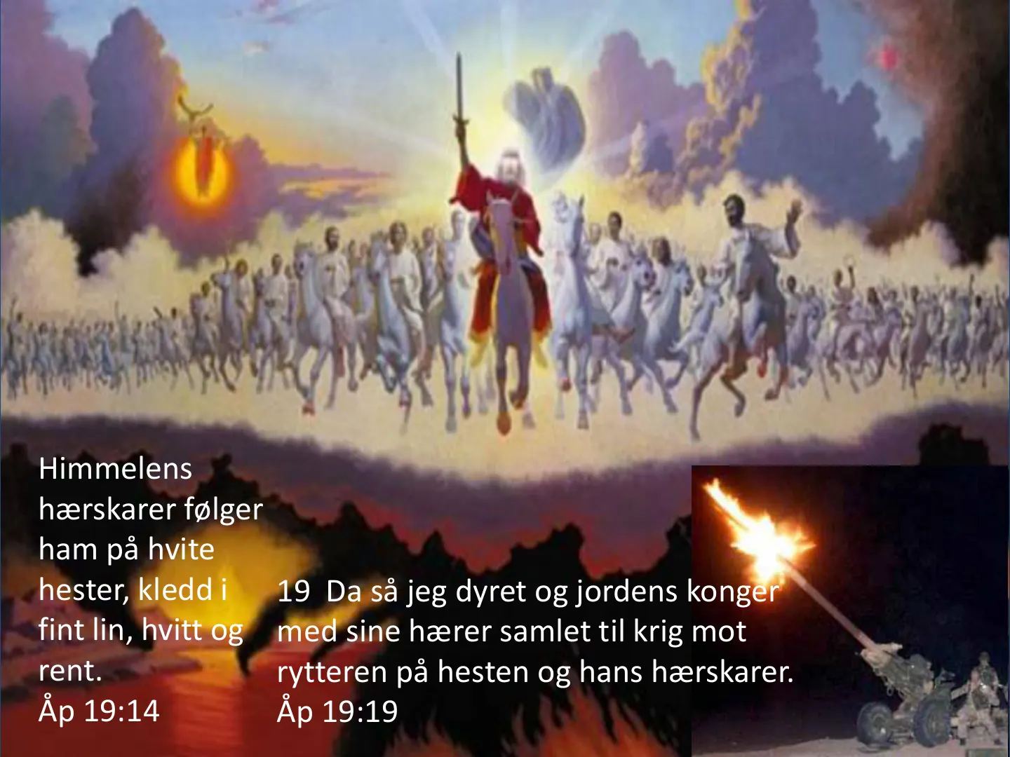 Himmelens hærskarer følger ham på hvite hester, kledd i fint lin, hvitt og rent. Åp 19:14 19 Da så jeg dyret og jordens konger med sine hærer samlet til krig mot rytteren på hesten og hans hærskarer. Åp 19:19