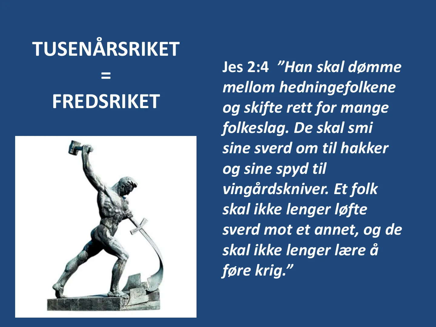 Jes 2:4 ”Han skal dømme mellom hedningefolkene og skifte rett for mange folkeslag. De skal smi sine sverd om til hakker og sine spyd til vingårdskniver. Et folk skal ikke lenger løfte sverd mot et annet, og de skal ikke …